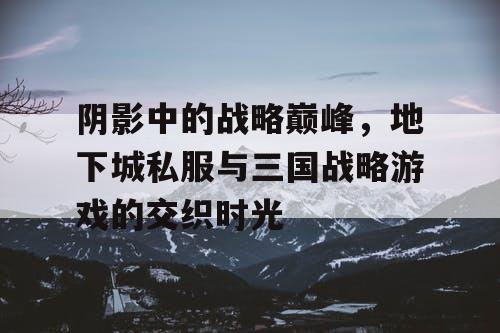 阴影中的战略巅峰，地下城私服与三国战略游戏的交织时光