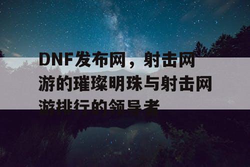 DNF发布网，射击网游的璀璨明珠与射击网游排行的领导者