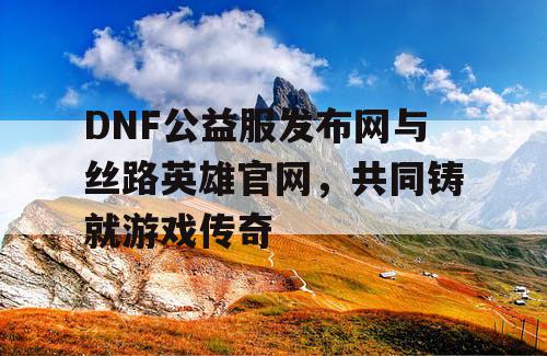 DNF公益服发布网与丝路英雄官网，共同铸就游戏传奇