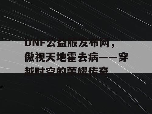 DNF公益服发布网，傲视天地霍去病——穿越时空的荣耀传奇