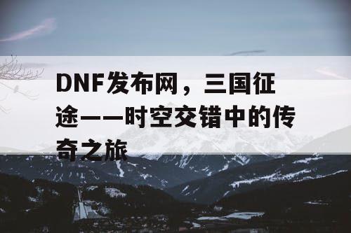 DNF发布网，三国征途——时空交错中的传奇之旅