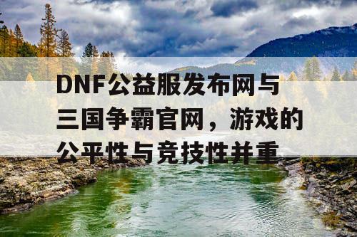 DNF公益服发布网与三国争霸官网，游戏的公平性与竞技性并重