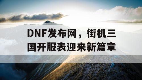 DNF发布网，街机三国开服表迎来新篇章