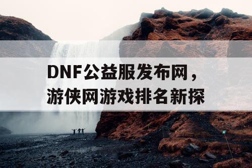 DNF公益服发布网，游侠网游戏排名新探