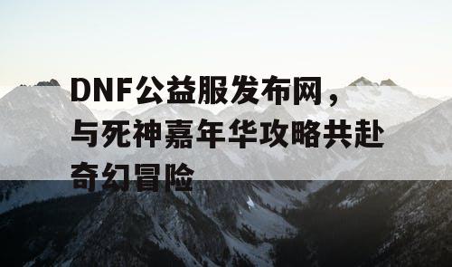 DNF公益服发布网，与死神嘉年华攻略共赴奇幻冒险