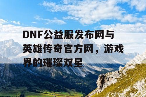 DNF公益服发布网与英雄传奇官方网，游戏界的璀璨双星