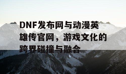 DNF发布网与动漫英雄传官网，游戏文化的跨界碰撞与融合