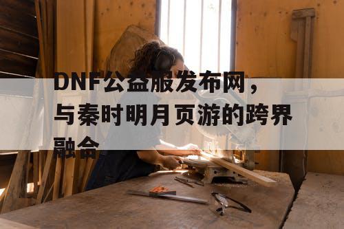 DNF公益服发布网，与秦时明月页游的跨界融合