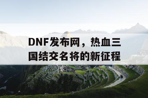 DNF发布网，热血三国结交名将的新征程