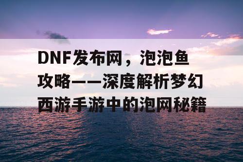 DNF发布网，泡泡鱼攻略——深度解析梦幻西游手游中的泡网秘籍