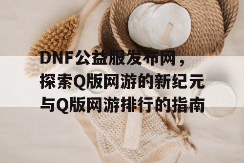 DNF公益服发布网，探索Q版网游的新纪元与Q版网游排行的指南