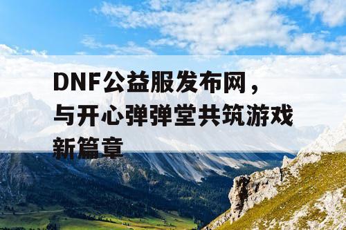 DNF公益服发布网，与开心弹弹堂共筑游戏新篇章