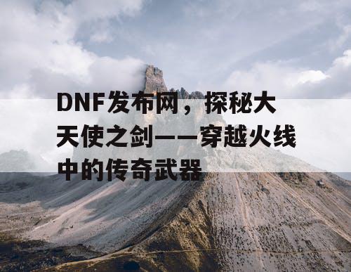 DNF发布网，探秘大天使之剑——穿越火线中的传奇武器