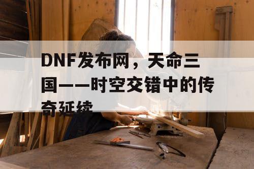 DNF发布网，天命三国——时空交错中的传奇延续