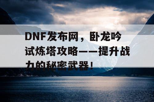 DNF发布网，卧龙吟试炼塔攻略——提升战力的秘密武器！