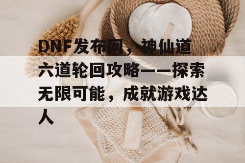 DNF发布网，神仙道六道轮回攻略——探索无限可能，成就游戏达人