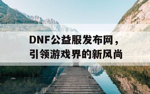 DNF公益服发布网，引领游戏界的新风尚