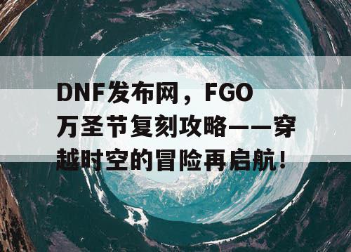 DNF发布网，FGO万圣节复刻攻略——穿越时空的冒险再启航！