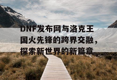 DNF发布网与洛克王国火先锋的跨界交融，探索新世界的新篇章