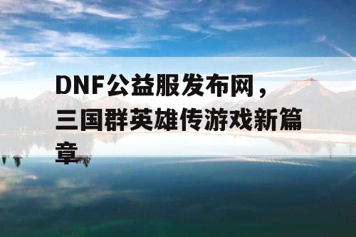 DNF公益服发布网，三国群英雄传游戏新篇章