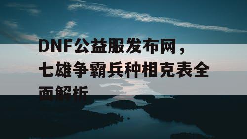 DNF公益服发布网，七雄争霸兵种相克表全面解析