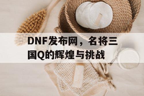 DNF发布网，名将三国Q的辉煌与挑战