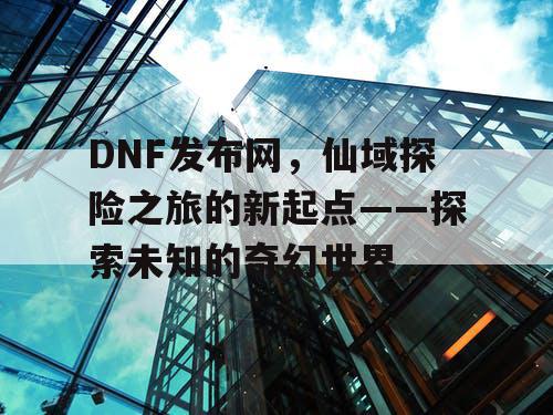 DNF发布网，仙域探险之旅的新起点——探索未知的奇幻世界