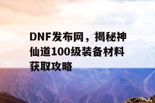 DNF发布网，揭秘神仙道100级装备材料获取攻略