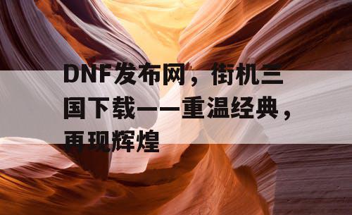 DNF发布网，街机三国下载——重温经典，再现辉煌