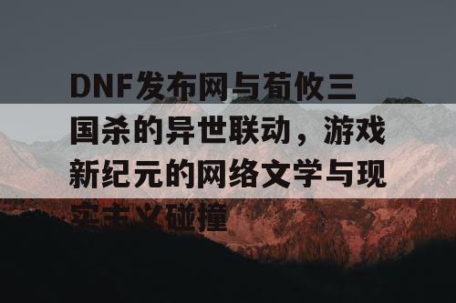 DNF发布网与荀攸三国杀的异世联动，游戏新纪元的网络文学与现实主义碰撞