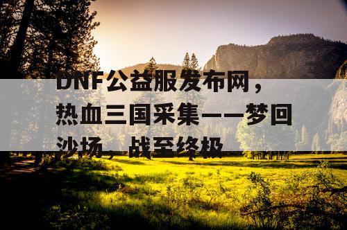 DNF公益服发布网，热血三国采集——梦回沙场，战至终极