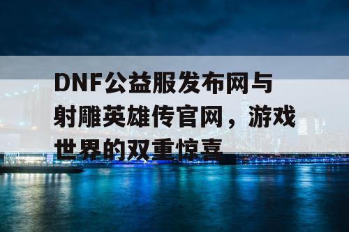 DNF公益服发布网与射雕英雄传官网，游戏世界的双重惊喜