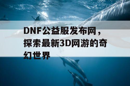 DNF公益服发布网，探索最新3D网游的奇幻世界