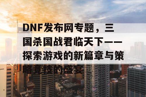 DNF发布网专题，三国杀国战君临天下——探索游戏的新篇章与策略竞技的盛宴