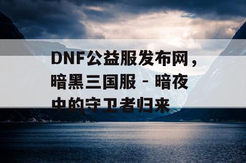 DNF公益服发布网，暗黑三国服 - 暗夜中的守卫者归来