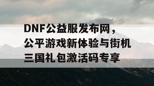 DNF公益服发布网，公平游戏新体验与街机三国礼包激活码专享