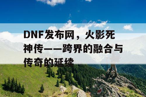 DNF发布网，火影死神传——跨界的融合与传奇的延续