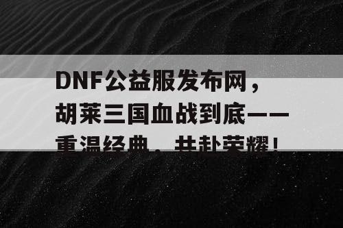 DNF公益服发布网，胡莱三国血战到底——重温经典，共赴荣耀！